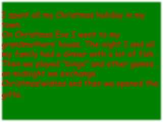 I spent all my Christmas holiday in my
town.
On Christmas Eve I went to my
grandmothers’ house. The night I and all
my family had a dinner with a lot of fish .
Then we played “bingo” and other games ,
on midnight we exchange
Christmas’wishes and then we opened the
gifts.
 