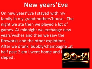 On new years’Eve I stayed with my
family in my grandmothers’house . The
night we ate then we played a lot of
games. At midnight we exchange new
years’wishes and then we saw the
fireworks and the other explotions .
After we drank bubbly/champagne ,at
half past 2 am I went home and I
sleped .
 