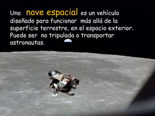 Una   nave espacial es un vehículo diseñado para funcionar  más allá de la superficie terrestre, en el espacio exterior. Puede ser  no tripulada o transportar astronautas.  