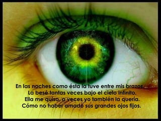 En las noches como ésta la tuve entre mis brazos. La besé tantas veces bajo el cielo infinito. Ella me quiso, a veces yo también la quería. Cómo no haber amado sus grandes ojos fijos.   