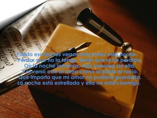 Puedo escribir los versos más tristes esta noche. Pensar que no la tengo. Sentir que la he perdido. Oír la noche inmensa, más inmensa sin ella. Y el verso cae al alma como al pasto el rocío. Qué importa que mi amor no pudiera guardarla. La noche está estrellada y ella no está conmigo.  