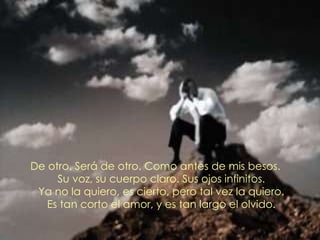 De otro. Será de otro. Como antes de mis besos. Su voz, su cuerpo claro. Sus ojos infinitos. Ya no la quiero, es cierto, pero tal vez la quiero. Es tan corto el amor, y es tan largo el olvido. 