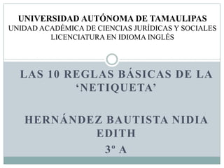 LAS 10 REGLAS BÁSICAS DE LA
‘NETIQUETA’
HERNÁNDEZ BAUTISTA NIDIA
EDITH
3º A
UNIVERSIDAD AUTÓNOMA DE TAMAULIPAS
UNIDAD ACADÉMICA DE CIENCIAS JURÍDICAS Y SOCIALES
LICENCIATURA EN IDIOMA INGLÉS
 
