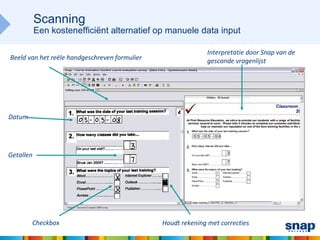 Scanning
           Een kostenefficiënt alternatief op manuele data input

                                                              Interpretatie door Snap van de
Beeld van het reële handgeschreven formulier                  gescande vragenlijst




Datum




Getallen




        Checkbox                               Houdt rekening met correcties
 