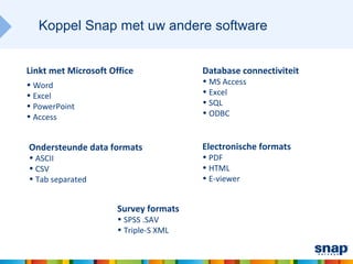Koppel Snap met uw andere software


Linkt met Microsoft Office             Database connectiviteit
• Word                                 • MS Access
• Excel                                • Excel
• PowerPoint                           • SQL
• Access                               • ODBC


Ondersteunde data formats              Electronische formats
• ASCII                                • PDF
• CSV                                  • HTML
• Tab separated                        • E-viewer


                      Survey formats
                      • SPSS .SAV
                      • Triple-S XML
 