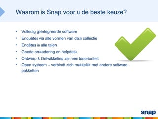 Waarom is Snap voor u de beste keuze?

•   Volledig geïntegreerde software
•   Enquêtes via alle vormen van data collectie
•   Enqêtes in alle talen
•   Goede omkadering en helpdesk
•   Ontwerp & Ontwikkeling zijn een topprioriteit
•   Open systeem – verbindt zich makkelijk met andere software
    pakketten
 