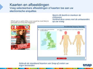 Kaarten en afbeeldingen
Voeg selecteerbare afbeeldingen of kaarten toe aan uw
electronische enquêtes
                                        Neem elk beeld en markeer de
                                        clickzones
                                        Verbind deze zones met de antwoorden
                                        op uw vraag




       Gebruik de standaard kaarten van Snap of creëer uw
       eigen bestanden
 