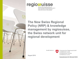 The New Swiss Regional Policy (NRP) & knowledge management by regiosuisse, the Swiss network unit for regional development August 2010 