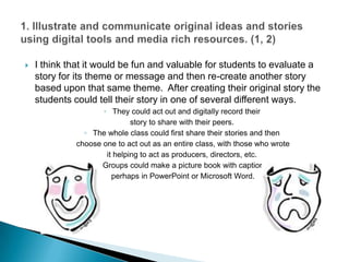 I think that it would be fun and valuable for students to evaluate a story for its theme or message and then re-create another story based upon that same theme.  After creating their original story the students could tell their story in one of several different ways.They could act out and digitally record their story to share with their peers.The whole class could first share their stories and then choose one to act out as an entire class, with those who wrote it helping to act as producers, directors, etc. Groups could make a picture book with captions, perhaps in PowerPoint or Microsoft Word.  1. Illustrate and communicate original ideas and stories using digital tools and media rich resources. (1, 2)