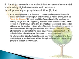 After identifying some of the most common environmental issues in class, perhaps by watching fun and informative videos online, such as "Meet the Greens," I think it would be fun and useful for students to identify things that are happening around them that contribute to these issues.  For example, if lights and electrical appliances are being left on at home, or the student notices a lot of trash by the side of the street, he or she could take photographs of these occurrences.  Once all of the photographs are compiled the class could make a spreadsheet of the collected data, showing what they seem to see most often.To follow-up this activity students could brainstorm solutions and then create digital advertisements, either through video or print, persuading people to support their solution.  2.  Identify, research, and collect data on an environmental issue using digital resources and propose a developmentally appropriate solution. (1, 3, 4)