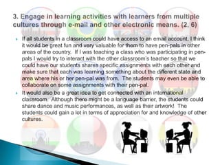 If all students in a classroom could have access to an email account, I think it would be great fun and very valuable for them to have pen-pals in other areas of the country.  If I was teaching a class who was participating in pen-pals I would try to interact with the other classroom’s teacher so that we could have our students shares specific assignments with each other and make sure that each was learning something about the different state and area where his or her pen-pal was from.  The students may even be able to collaborate on some assignments with their pen-pal.  It would also be a great idea to get connected with an international classroom.  Although there might be a language barrier, the students could share dance and music performances, as well as their artwork!  The students could gain a lot in terms of appreciation for and knowledge of other cultures.  3. Engage in learning activities with learners from multiple cultures through e-mail and other electronic means. (2, 6)