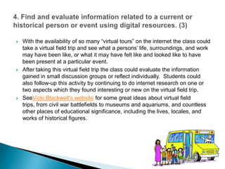 With the availability of so many “virtual tours” on the internet the class could take a virtual field trip and see what a persons’ life, surroundings, and work may have been like, or what it may have felt like and looked like to have been present at a particular event.  After taking this virtual field trip the class could evaluate the information gained in small discussion groups or reflect individually.  Students could also follow-up this activity by continuing to do internet research on one or two aspects which they found interesting or new on the virtual field trip.  SeeVicki Blackwell's website for some great ideas about virtual field trips, from civil war battlefields to museums and aquariums, and countless other places of educational significance, including the lives, locales, and works of historical figures.  4. Find and evaluate information related to a current or historical person or event using digital resources. (3)