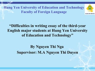 Hung Yen University of Education and Technology
Faculty of Foreign Language
“Difficulties in writing essay of the third-year
English major students at Hung Yen University
of Education and Technology”
By Nguyen Thi Nga
Supervisor: M.A Nguyen Thi Duyen
 