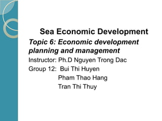 Sea Economic Development
Topic 6: Economic development
planning and management
Instructor: Ph.D Nguyen Trong Dac
Group 12: Bui Thi Huyen
Pham Thao Hang
Tran Thi Thuy
 