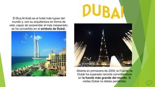 El Burj Al Arab es el hotel más lujoso del
mundo y, con su arquitectura en forma de
vela, capaz de sorprender al más inesperado,
se ha convertido en el símbolo de Dubái.
Abierta en primavera de 2009, la Fuente de
Dubái ha superado records convirtiéndose
en la fuente más grande del mundo. Si
visitas Dubái no debes perdértela.
 