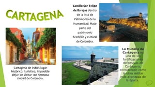Castillo San Felipe
de Barajas dentro
de la lista de
Patrimonio de la
Humanidad. Hace
parte del
patrimonio
histórico y cultural
de Colombia.
La Muralla de
Cartagena es
una de las
fortificaciones
defensivas de
Cartagena,
considerado como
la obra militar
más avanzada de
la época.
Cartagena de Indias lugar
histórico, turístico, imposible
dejar de visitar tan hermosa
ciudad de Colombia.
 