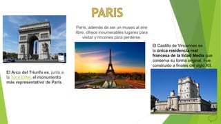 París, además de ser un museo al aire
libre, ofrece innumerables lugares para
visitar y rincones para perderse.
El Arco del Triunfo es, junto a
la Torre Eiffel, el monumento
más representativo de París.
El Castillo de Vincennes es
la única residencia real
francesa de la Edad Media que
conserva su forma original. Fue
construido a finales del siglo XII.
 
