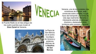 Venecia, una de las ciudades más
románticas de Europa, está
construida sobre canales, lo que
hace del transporte y la forma de
vida algo realmente diferente e
interesante además de albergar
diversos y destacados sitios
turísticos para conocer y recorrer.
El Puente Rialto es el más antiguo de
los cuatro puentes que cruzan el
Gran Canal de Venecia.
la Plaza de
San Marcos
es el centro
neurálgico
de Venecia y
podemos
disfrutar de
la Basílica
de San
Marcos
 