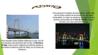 Para apreciar la belleza de este puente, sobre todo
por la noche cuando se encuentra con las luces
encendidas, lo mejor es ubicarnos en alguno de los
centros comerciales de la isla de Odaiba, ya que
brindan una vista panorámica ideal
Para acceder hasta Odaiba debemos cruzar uno de
los puentes más atractivos del mundo: el Rainbow
Bridge. Este puente colgante se extiende desde la
isla hasta el extremo norte de Tokio, en el Puerto de
Shibaura.
 