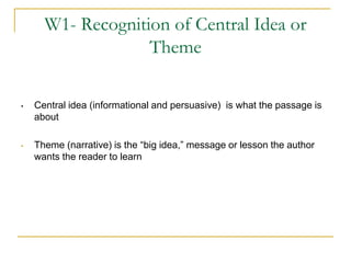 W1- Recognition of Central Idea or
                   Theme

•   Central idea (informational and persuasive) is what the passage is
    about

•   Theme (narrative) is the “big idea,” message or lesson the author
    wants the reader to learn
 