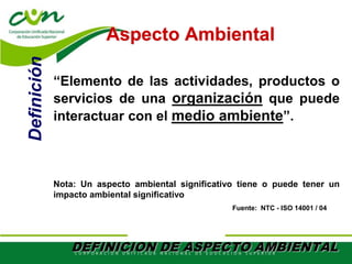 “Elemento de las actividades, productos o
servicios de una organización que puede
interactuar con el medio ambiente”.
Nota: Un aspecto ambiental significativo tiene o puede tener un
impacto ambiental significativo
Aspecto Ambiental
Fuente: NTC - ISO 14001 / 04
Definición
DEFINICION DE ASPECTO AMBIENTAL
 