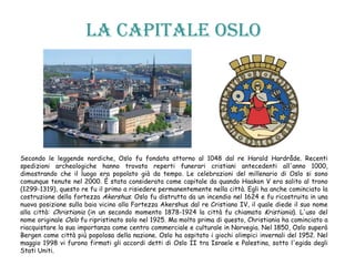 La capitale OSLO
Secondo le leggende nordiche, Oslo fu fondata attorno al 1048 dal re Harald Hardråde. Recenti
spedizioni archeologiche hanno trovato reperti funerari cristiani antecedenti all'anno 1000,
dimostrando che il luogo era popolato già da tempo. Le celebrazioni del millenario di Oslo si sono
comunque tenute nel 2000. È stata considerata come capitale da quando Haakon V era salito al trono
(1299-1319), questo re fu il primo a risiedere permanentemente nella città. Egli ha anche cominciato la
costruzione della fortezza Akershus. Oslo fu distrutta da un incendio nel 1624 e fu ricostruita in una
nuova posizione sulla baia vicino alla Fortezza Akershus dal re Cristiano IV, il quale diede il suo nome
alla città: Christiania (in un secondo momento 1878-1924 la città fu chiamata Kristiania). L'uso del
nome originale Oslo fu ripristinato solo nel 1925. Ma molto prima di questo, Christiania ha cominciato a
riacquistare la sua importanza come centro commerciale e culturale in Norvegia. Nel 1850, Oslo superò
Bergen come città più popolosa della nazione. Oslo ha ospitato i giochi olimpici invernali del 1952. Nel
maggio 1998 vi furono firmati gli accordi detti di Oslo II tra Israele e Palestina, sotto l'egida degli
Stati Uniti.
 
