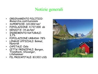 Notizie generali
• ORDINAMENTO POLITICO:
Monarchia costituzionale
• SUPERFICIE: 323.802 km2
• POPOLAZIONE: 4.737.000 ab
• DENSITA’: 14 ab/km2
• INCREMENTO NATURALE:
3,7%
• POPOLAZIONE URBANA: 78%
• LINGUE UFFICIALI: Boknal,
Nynorsk
• CAPITALE: Oslo
• CITTA’ PRINCIPALI: Bergen,
Trondheim, Stavanger,
Lillehammer
• PIL PROCAPITALE: 83.922 USD
 