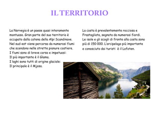 La Norvegia è un paese quasi interamente
montuoso. Gran parte del suo territorio è
occupato dalla catena della Alpi Scandinave.
Nel sud-est viene percorsa da numerosi fiumi
che scendono nelle strette pianure costiere.
I fiumi sono di breve corso e impetuosi:
Il più importante è il Glama.
I laghi sono tutti di origine glaciale:
Il principale è il Mjosa.
La costa è prevalentemente rocciosa e
Frastagliata, segnata da numerosi fiordi.
Le isole e gli scogli di fronte alla costa sono
più di 150 000. L’arcipelago più importante
e conosciuto dai turisti è il Lofoten.
 