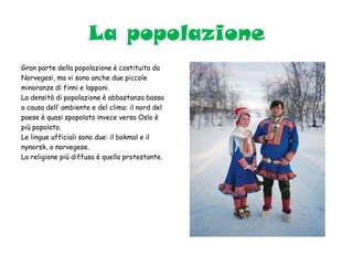 La popolazione
Gran parte della popolazione è costituita da
Norvegesi, ma vi sono anche due piccole
minoranze di finni e lapponi.
La densità di popolazione è abbastanza bassa
a causa dell’ ambiente e del clima: il nord del
paese è quasi spopolato invece verso Oslo è
più popolato.
Le lingue ufficiali sono due: il bokmal e il
nynorsk, o norvegese.
La religione più diffusa è quella protestante.
 