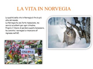 LA VITA IN NORVEGIA
La qualità della vita in Norvegia è fra le più
alte del mondo.
La Norvegia ha una forte tassazione, ma
servizi eccellenti per ogni cittadino.
Proprio il timore di perdere questo benessere,
ha convinto i norvegesi a rinunciare all’
ingresso nell’UE.
 