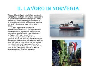 Il lavoro in Norvegia
A causa delle condizioni climatiche e ambientali,
l’agricoltura è praticata solo lungo la fascia costie
ra e fornisce soprattutto cereali (orzo e avena).
Nel settore primario ha maggiore importanza
la pesca dell’allevamento, specialmente quella del
merluzzo e del salmone, esportati in tutto il
mondo.
Il 22% delle esportazioni norvegesi è
rappresentato dai servizi. Questi, pur essendo
all'avanguardia in settori quali quello bancario,
assicurativo e della finanza è particolarmente
sviluppato nel trasporto marittimo.
La flotta norvegese è infatti fra le più
grandi al mondo, e le navi vengono utilizzate per
trasportare il petrolio dai giacimenti del mare del
nord, per esportare materie prime, per pescare e
per traghettare merci e passeggeri verso le
numerosissime isolette situate a pochi chilometri
dalle coste. Il trasporto terreno infatti non è
molto sviluppato a causa del territorio.
 