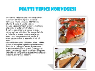Piatti tipici norvegesi
Stoccafisso e baccalà sono tipici delle comuni
tà costiere del nord. Il piatto nazionale
norvegese rimane comunque il fårikål, uno
stufato di carne di agnello e cavoli.
Il pesce è popolare tra gli alimenti e il salmone
alla griglia è un favorito tra tanti.
I piatti a base di carne si basano su alce,
renna, anatra e pollo. Carni dal sapore distinto
e forte che in genere vengono servite con
sughi ricchi e accompagnati da bacche di
ginepro o marmellate in agrodolce di mirtilli
rossi.
Tra i dolci tradizionali troviamo il valnøtt lukket
(torta di marzapane coperta di panna montata).
Vari i tipi di formaggio, ma uno in particolare
è favorito norvegese: il geitost (formaggio di
capra), un formaggio dolce affumicato che porta
una notevole somiglianza di buon burro di arachidi
in colore, consistenza e sapore.
 
