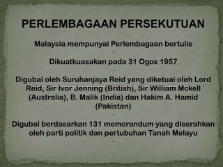 PERLEMBAGAAN PERSEKUTUAN
       Malaysia mempunyai Perlembagaan bertulis
                               ·
           Dikuatkuasakan pada 31 Ogos 1957
                               ·
 Digubal oleh Suruhanjaya Reid yang diketuai oleh Lord
    Reid, Sir Ivor Jenning (British), Sir William Mckell
     (Australia), B. Malik (India) dan Hakim A. Hamid
                         (Pakistan)
                               ·
Digubal berdasarkan 131 memorandum yang diserahkan
     oleh parti politik dan pertubuhan Tanah Melayu
                               ·
 