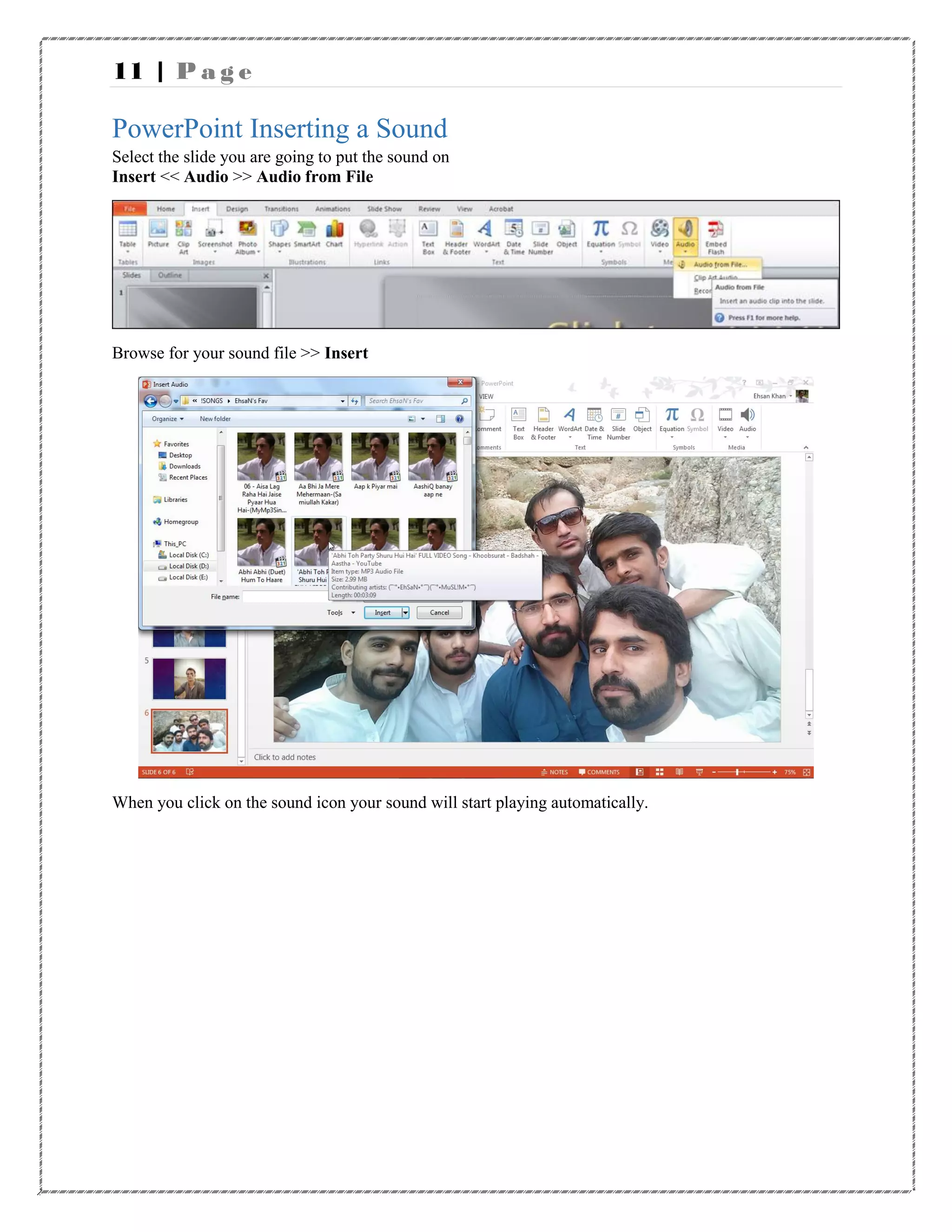 11 | P a g e
PowerPoint Inserting a Sound
Select the slide you are going to put the sound on
Insert << Audio >> Audio from File
Browse for your sound file >> Insert
When you click on the sound icon your sound will start playing automatically.
 