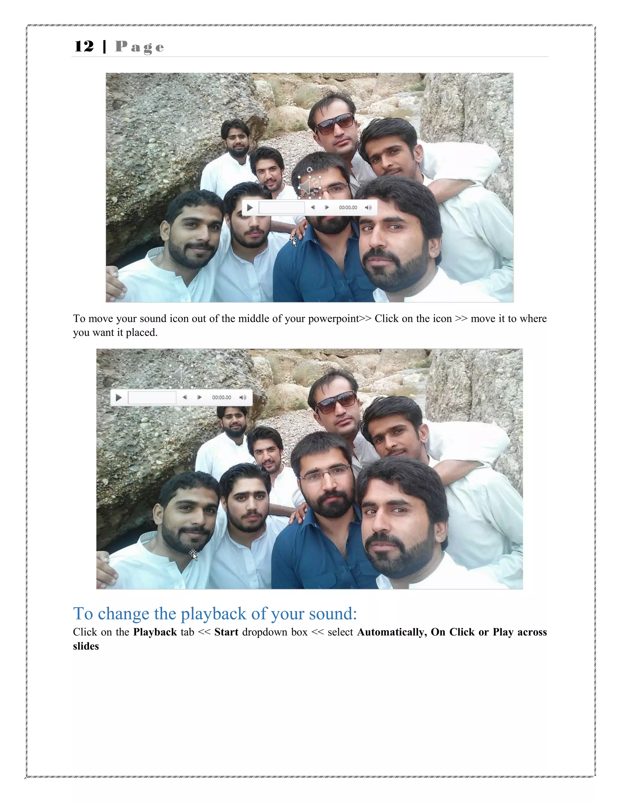 12 | P a g e
To move your sound icon out of the middle of your powerpoint>> Click on the icon >> move it to where
you want it placed.
To change the playback of your sound:
Click on the Playback tab << Start dropdown box << select Automatically, On Click or Play across
slides
 