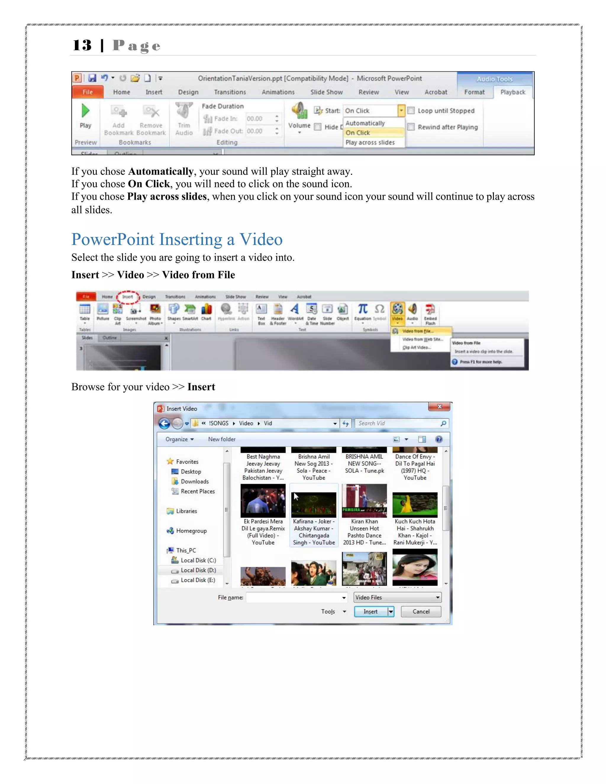13 | P a g e
If you chose Automatically, your sound will play straight away.
If you chose On Click, you will need to click on the sound icon.
If you chose Play across slides, when you click on your sound icon your sound will continue to play across
all slides.
PowerPoint Inserting a Video
Select the slide you are going to insert a video into.
Insert >> Video >> Video from File
Browse for your video >> Insert
 