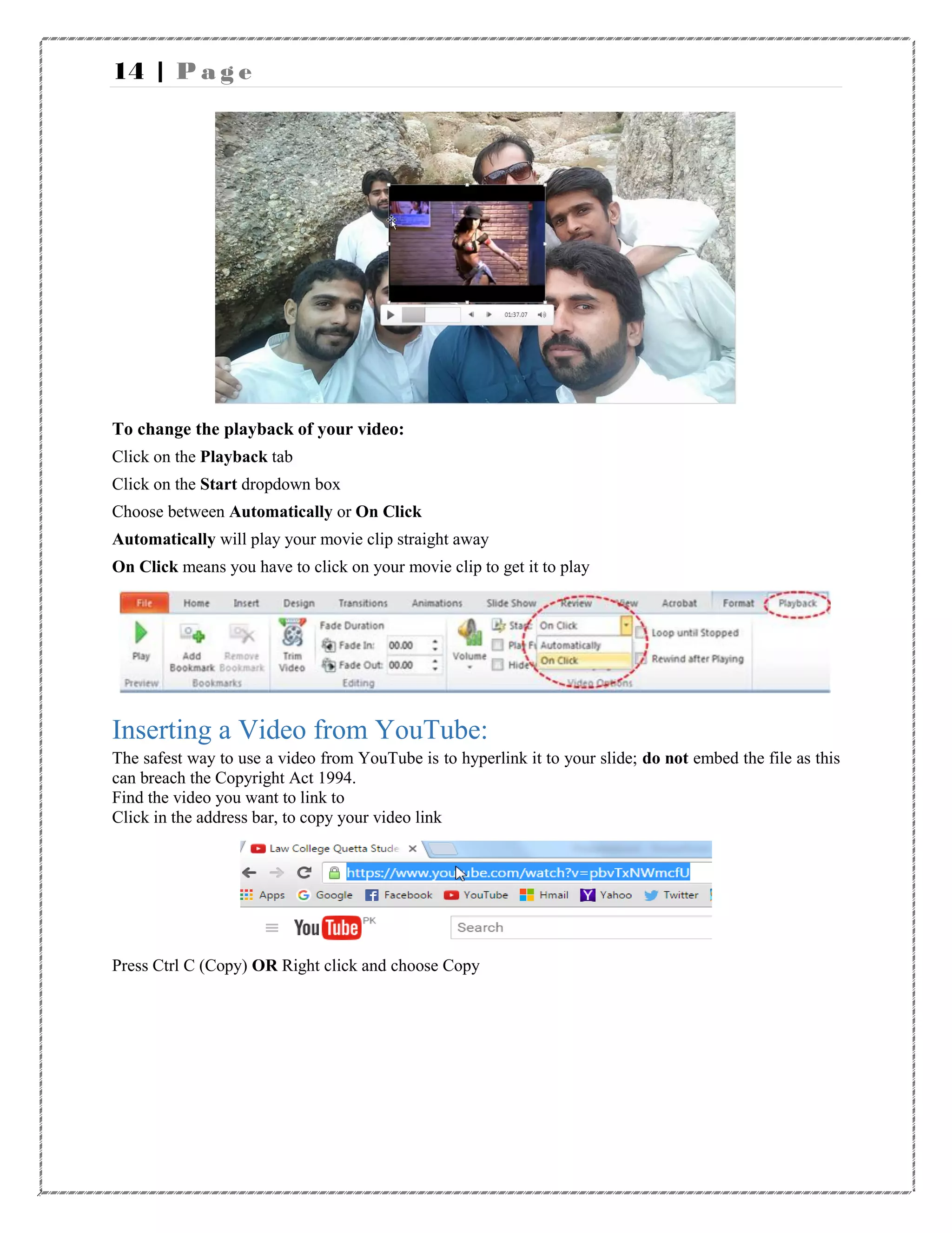 14 | P a g e
To change the playback of your video:
Click on the Playback tab
Click on the Start dropdown box
Choose between Automatically or On Click
Automatically will play your movie clip straight away
On Click means you have to click on your movie clip to get it to play
Inserting a Video from YouTube:
The safest way to use a video from YouTube is to hyperlink it to your slide; do not embed the file as this
can breach the Copyright Act 1994.
Find the video you want to link to
Click in the address bar, to copy your video link
Press Ctrl C (Copy) OR Right click and choose Copy
 