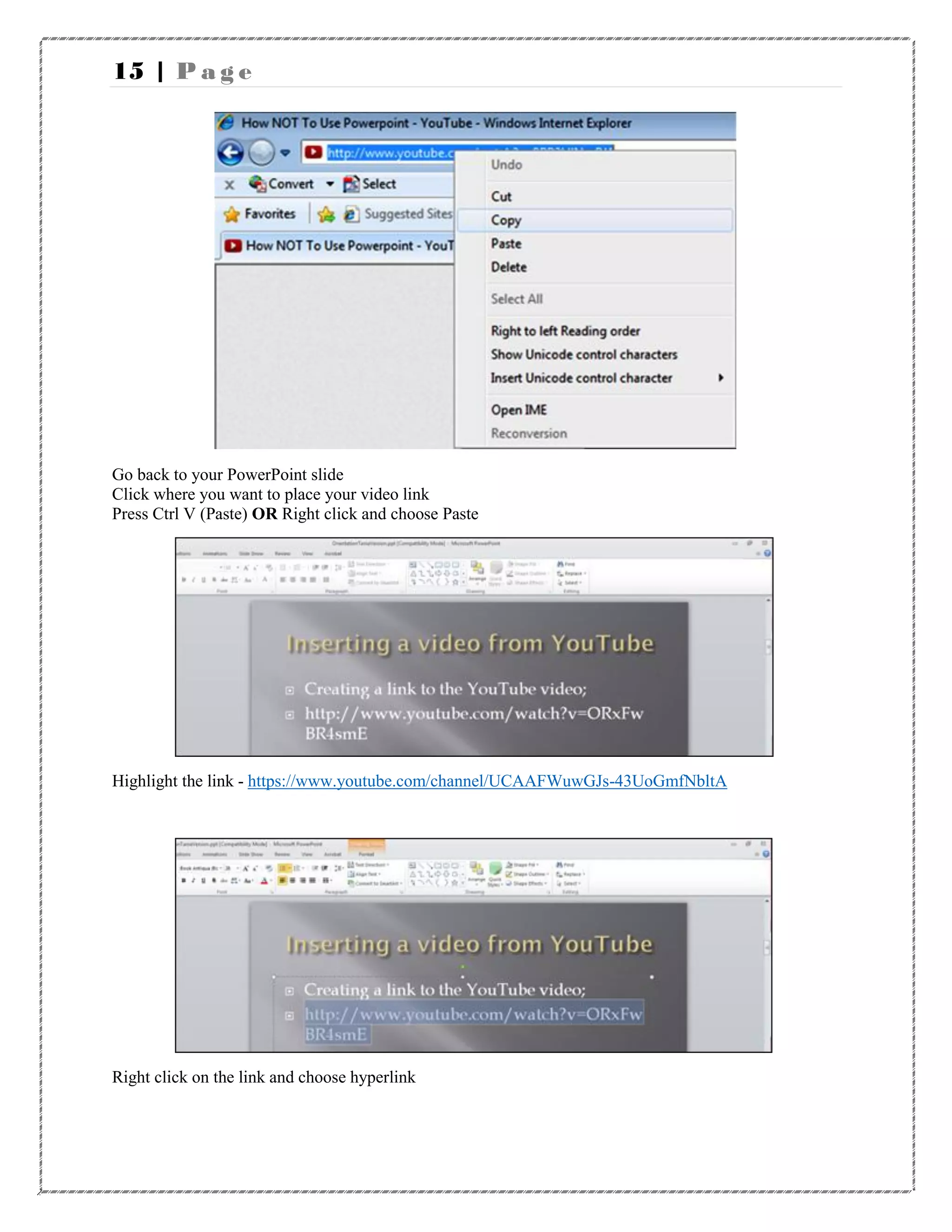 15 | P a g e
Go back to your PowerPoint slide
Click where you want to place your video link
Press Ctrl V (Paste) OR Right click and choose Paste
Highlight the link - https://www.youtube.com/channel/UCAAFWuwGJs-43UoGmfNbltA
Right click on the link and choose hyperlink
 