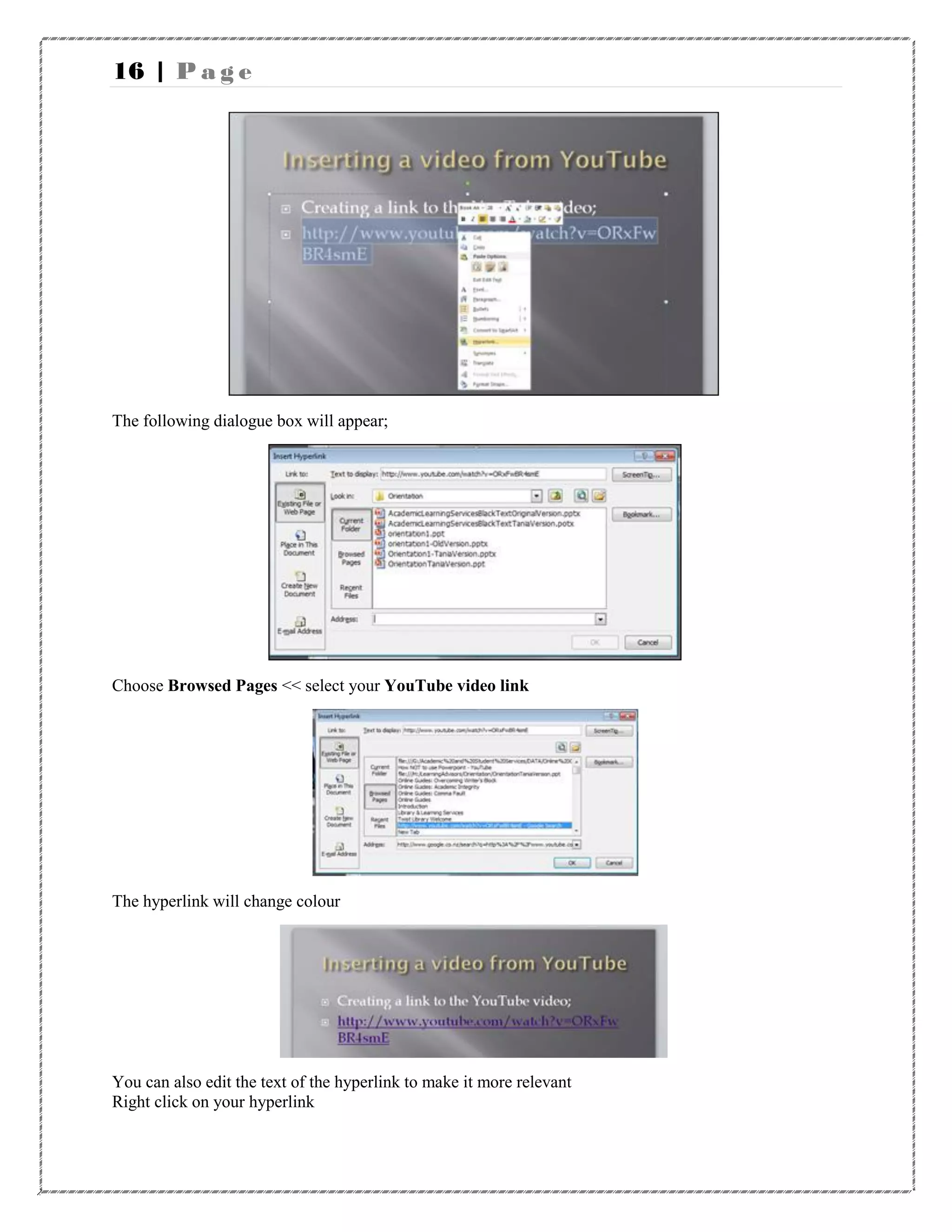 16 | P a g e
The following dialogue box will appear;
Choose Browsed Pages << select your YouTube video link
The hyperlink will change colour
You can also edit the text of the hyperlink to make it more relevant
Right click on your hyperlink
 