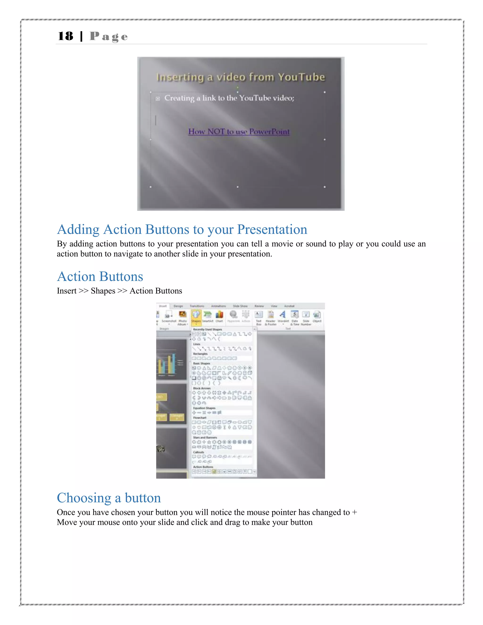 18 | P a g e
Adding Action Buttons to your Presentation
By adding action buttons to your presentation you can tell a movie or sound to play or you could use an
action button to navigate to another slide in your presentation.
Action Buttons
Insert >> Shapes >> Action Buttons
Choosing a button
Once you have chosen your button you will notice the mouse pointer has changed to +
Move your mouse onto your slide and click and drag to make your button
 