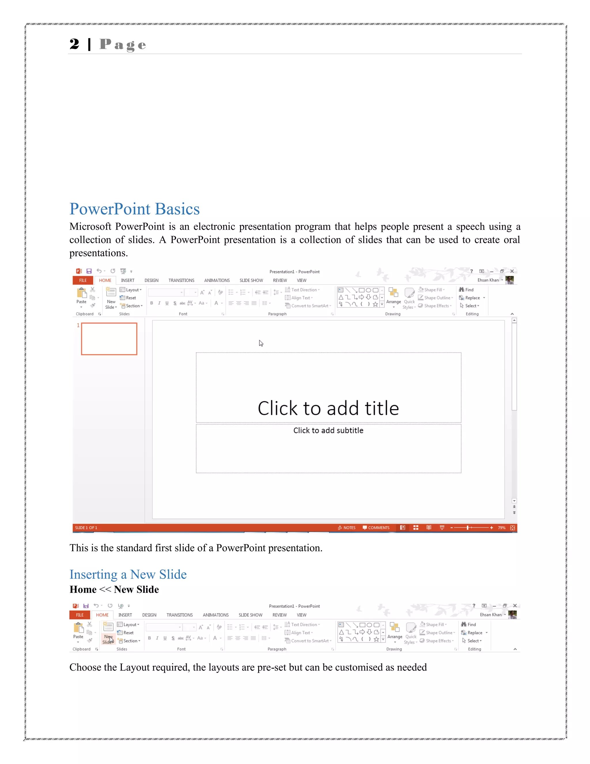 2 | P a g e
PowerPoint Basics
Microsoft PowerPoint is an electronic presentation program that helps people present a speech using a
collection of slides. A PowerPoint presentation is a collection of slides that can be used to create oral
presentations.
This is the standard first slide of a PowerPoint presentation.
Inserting a New Slide
Home << New Slide
Choose the Layout required, the layouts are pre-set but can be customised as needed
 