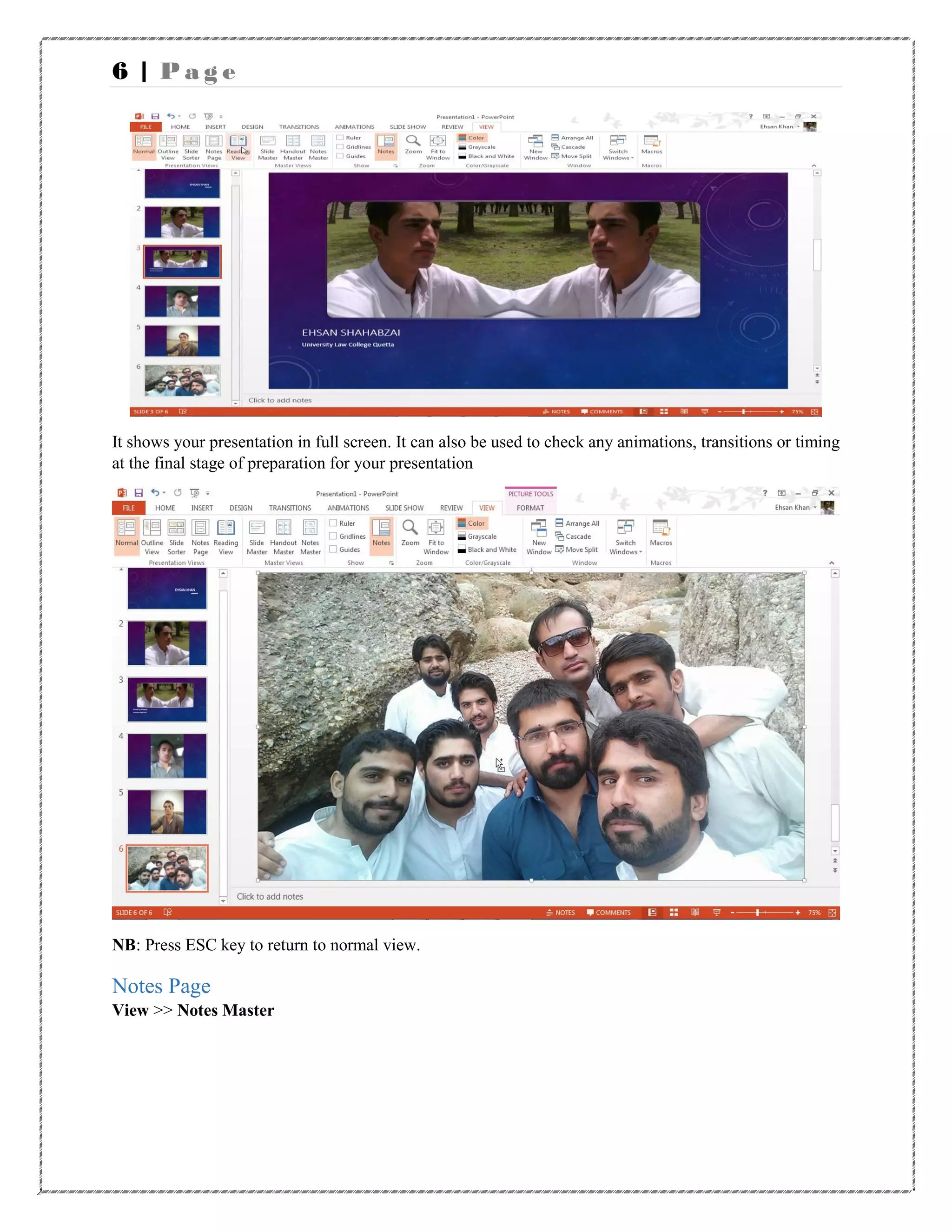 6 | P a g e
It shows your presentation in full screen. It can also be used to check any animations, transitions or timing
at the final stage of preparation for your presentation
NB: Press ESC key to return to normal view.
Notes Page
View >> Notes Master
 