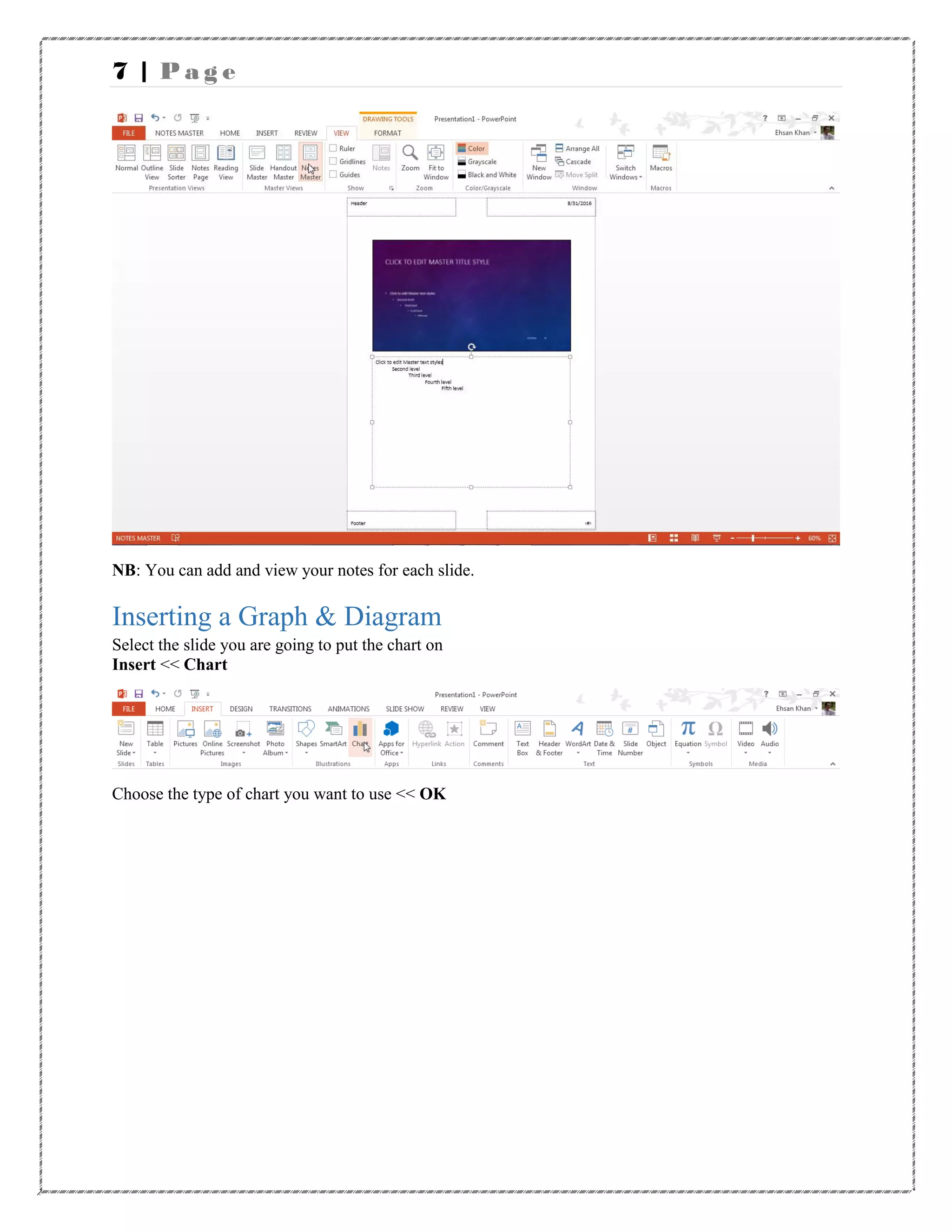 7 | P a g e
NB: You can add and view your notes for each slide.
Inserting a Graph & Diagram
Select the slide you are going to put the chart on
Insert << Chart
Choose the type of chart you want to use << OK
 