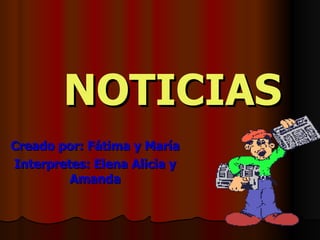 NOTICIAS Creado por: Fátima y María Interpretes: Elena Alicia y Amanda 