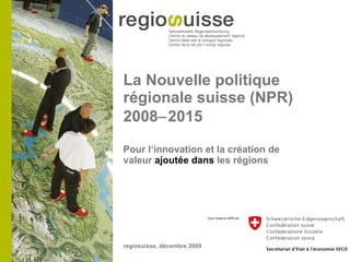 La Nouvelle politique régionale suisse (NPR) 2008  2015 ,[object Object],regiosuisse, décembre 2009 