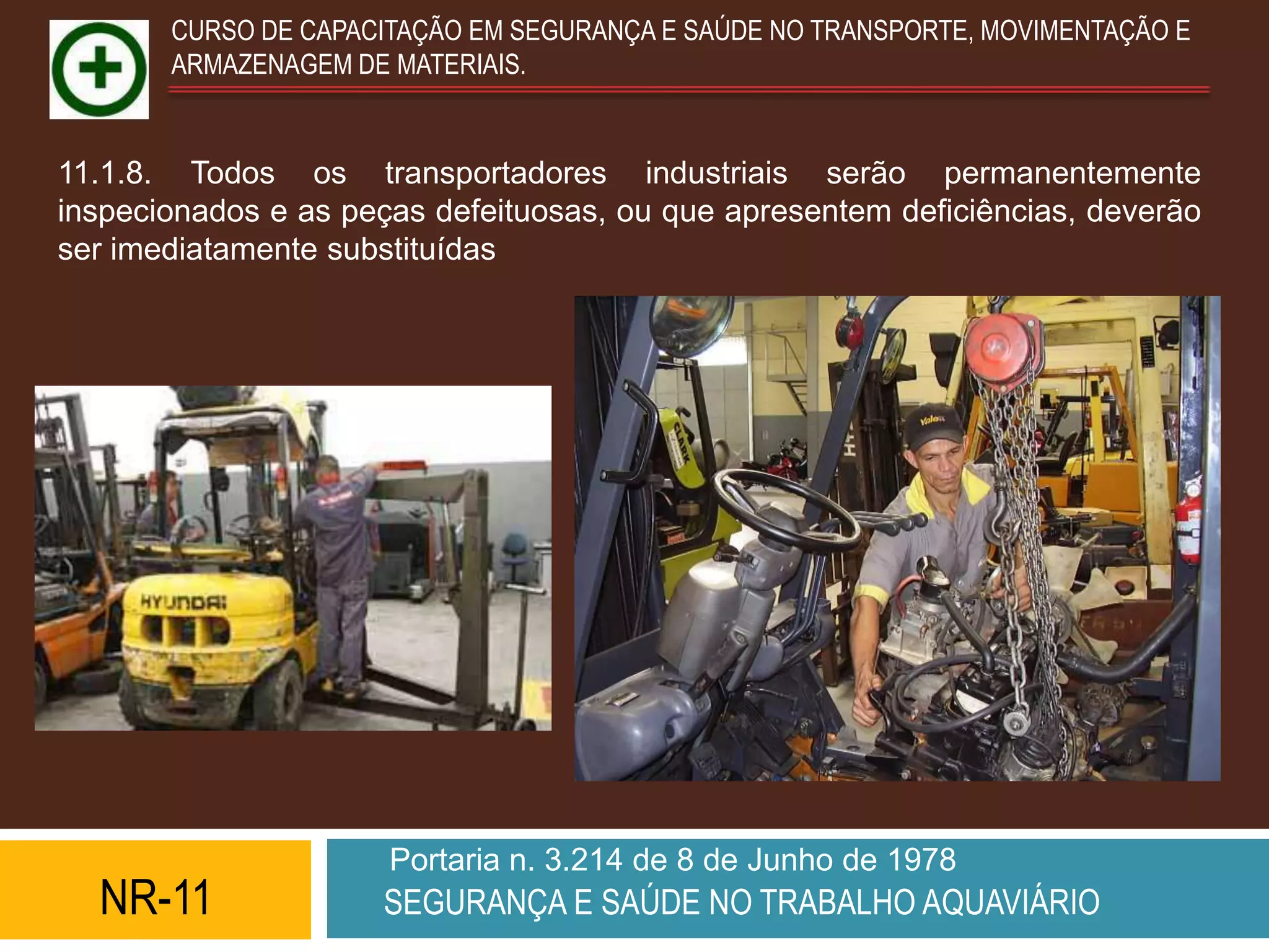 CURSO DE CAPACITAÇÃO EM SEGURANÇA E SAÚDE NO TRANSPORTE, MOVIMENTAÇÃO E
       ARMAZENAGEM DE MATERIAIS.


11.1.8. Todos os transportadores industriais serão permanentemente
inspecionados e as peças defeituosas, ou que apresentem deficiências, deverão
ser imediatamente substituídas




                      Portaria n. 3.214 de 8 de Junho de 1978
  NR-11              SEGURANÇA E SAÚDE NO TRABALHO AQUAVIÁRIO
 