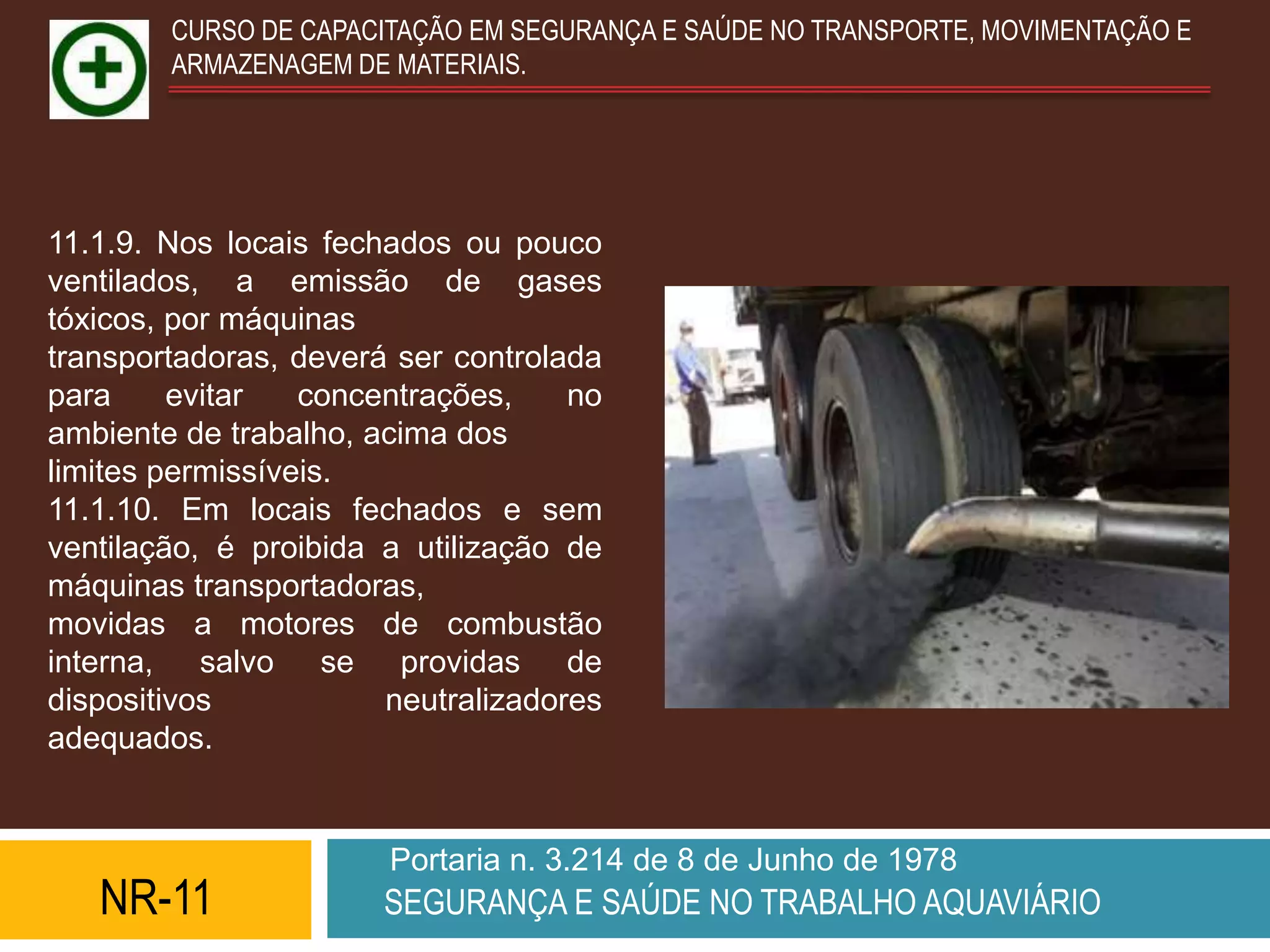 CURSO DE CAPACITAÇÃO EM SEGURANÇA E SAÚDE NO TRANSPORTE, MOVIMENTAÇÃO E
        ARMAZENAGEM DE MATERIAIS.




11.1.9. Nos locais fechados ou pouco
ventilados, a emissão de gases
tóxicos, por máquinas
transportadoras, deverá ser controlada
para     evitar   concentrações,    no
ambiente de trabalho, acima dos
limites permissíveis.
11.1.10. Em locais fechados e sem
ventilação, é proibida a utilização de
máquinas transportadoras,
movidas a motores de combustão
interna, salvo se providas de
dispositivos           neutralizadores
adequados.


                       Portaria n. 3.214 de 8 de Junho de 1978
   NR-11               SEGURANÇA E SAÚDE NO TRABALHO AQUAVIÁRIO
 
