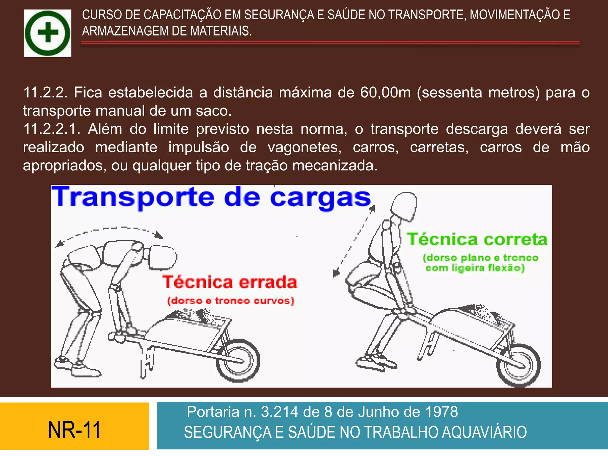 CURSO DE CAPACITAÇÃO EM SEGURANÇA E SAÚDE NO TRANSPORTE, MOVIMENTAÇÃO E
        ARMAZENAGEM DE MATERIAIS.



11.2.2. Fica estabelecida a distância máxima de 60,00m (sessenta metros) para o
transporte manual de um saco.
11.2.2.1. Além do limite previsto nesta norma, o transporte descarga deverá ser
realizado mediante impulsão de vagonetes, carros, carretas, carros de mão
apropriados, ou qualquer tipo de tração mecanizada.




                       Portaria n. 3.214 de 8 de Junho de 1978
   NR-11              SEGURANÇA E SAÚDE NO TRABALHO AQUAVIÁRIO
 