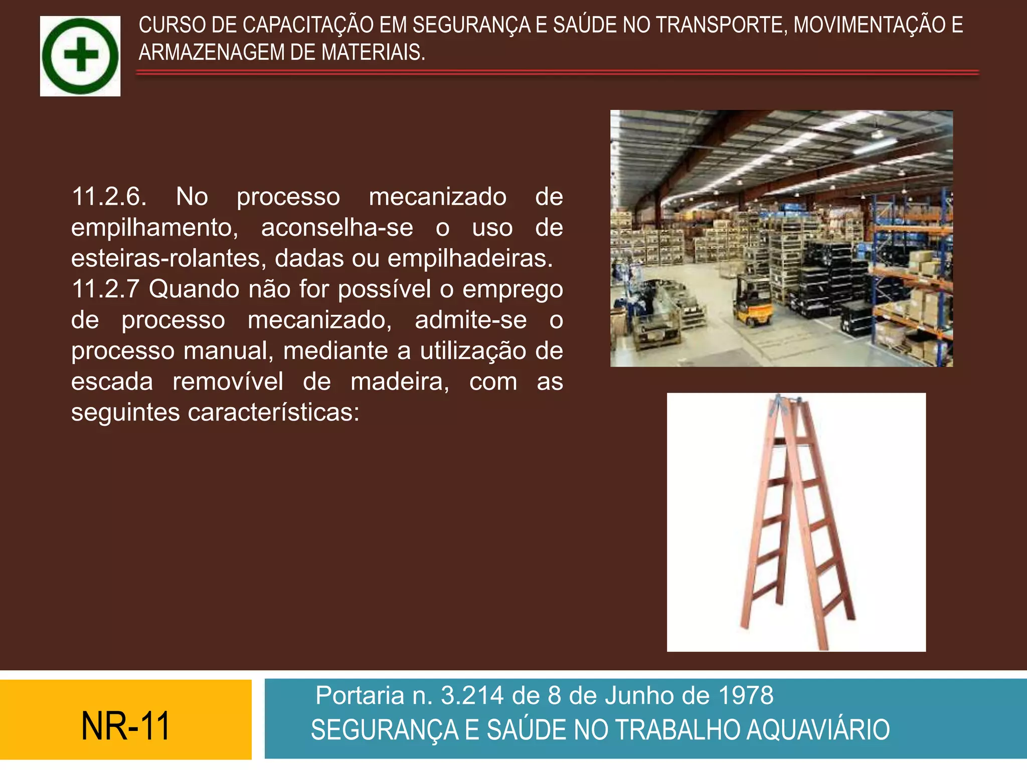 CURSO DE CAPACITAÇÃO EM SEGURANÇA E SAÚDE NO TRANSPORTE, MOVIMENTAÇÃO E
     ARMAZENAGEM DE MATERIAIS.




11.2.6. No processo mecanizado de
empilhamento, aconselha-se o uso de
esteiras-rolantes, dadas ou empilhadeiras.
11.2.7 Quando não for possível o emprego
de processo mecanizado, admite-se o
processo manual, mediante a utilização de
escada removível de madeira, com as
seguintes características:




                    Portaria n. 3.214 de 8 de Junho de 1978
NR-11               SEGURANÇA E SAÚDE NO TRABALHO AQUAVIÁRIO
 