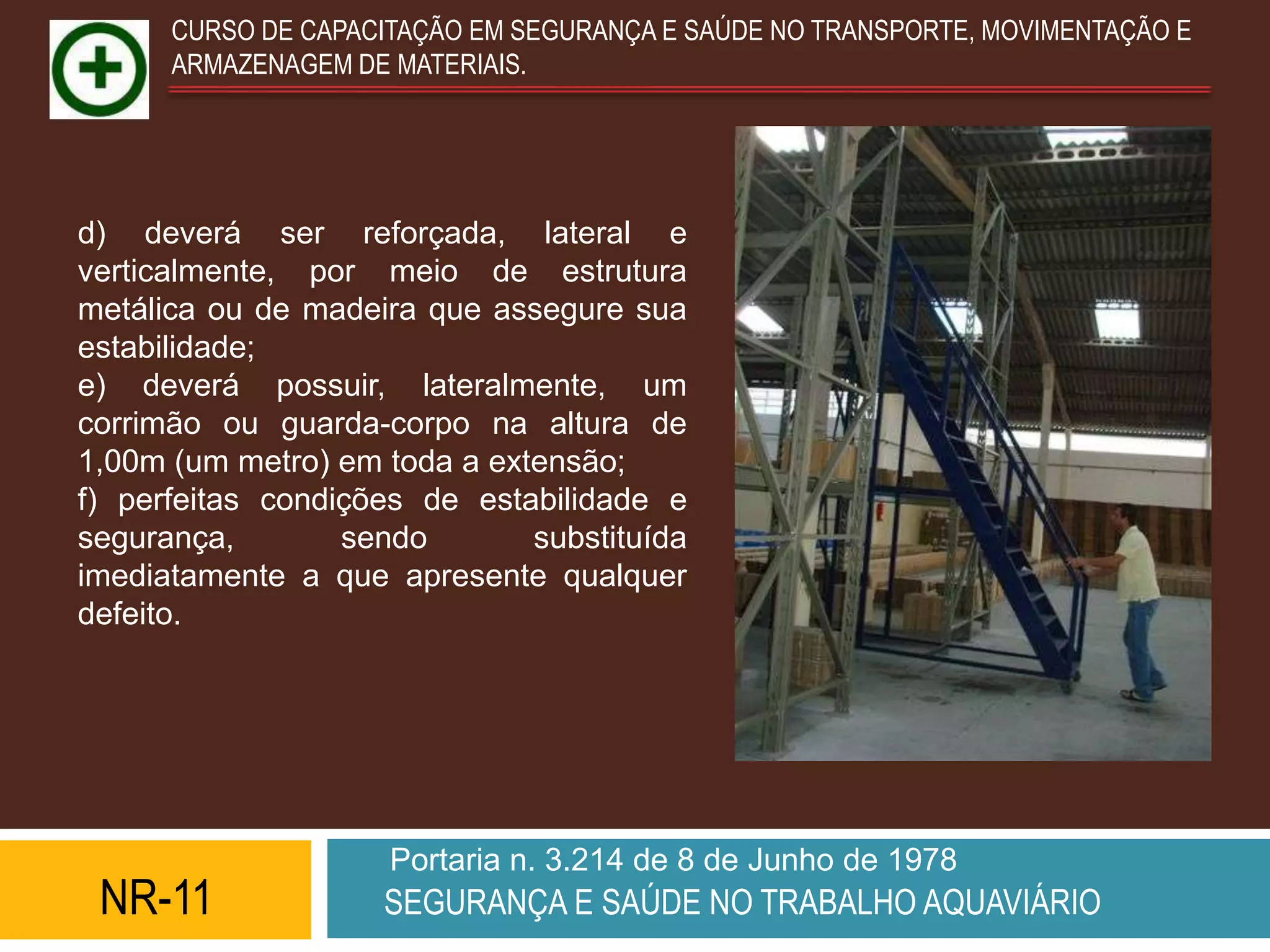 CURSO DE CAPACITAÇÃO EM SEGURANÇA E SAÚDE NO TRANSPORTE, MOVIMENTAÇÃO E
      ARMAZENAGEM DE MATERIAIS.




d) deverá ser reforçada, lateral e
verticalmente, por meio de estrutura
metálica ou de madeira que assegure sua
estabilidade;
e) deverá possuir, lateralmente, um
corrimão ou guarda-corpo na altura de
1,00m (um metro) em toda a extensão;
f) perfeitas condições de estabilidade e
segurança,        sendo       substituída
imediatamente a que apresente qualquer
defeito.




                     Portaria n. 3.214 de 8 de Junho de 1978
 NR-11              SEGURANÇA E SAÚDE NO TRABALHO AQUAVIÁRIO
 